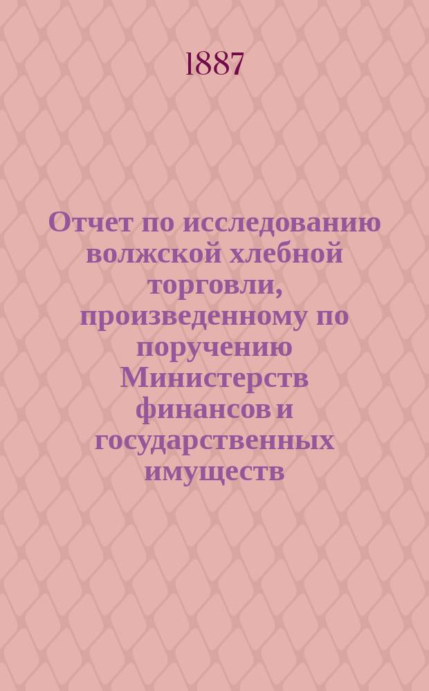 Отчет по исследованию волжской хлебной торговли, произведенному по поручению Министерств финансов и государственных имуществ...