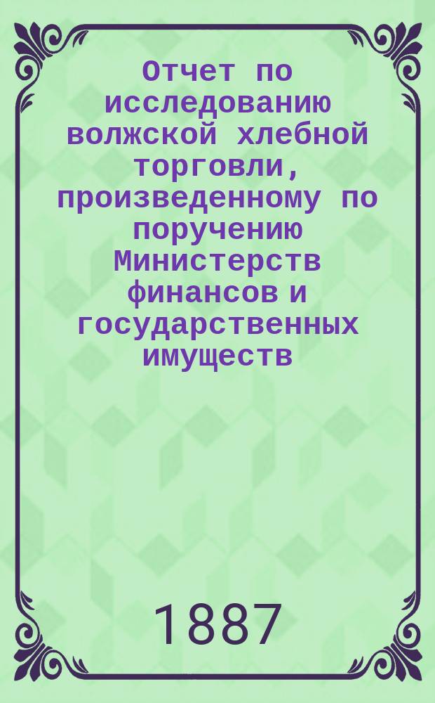 Отчет по исследованию волжской хлебной торговли, произведенному по поручению Министерств финансов и государственных имуществ... ... в 1886 г.