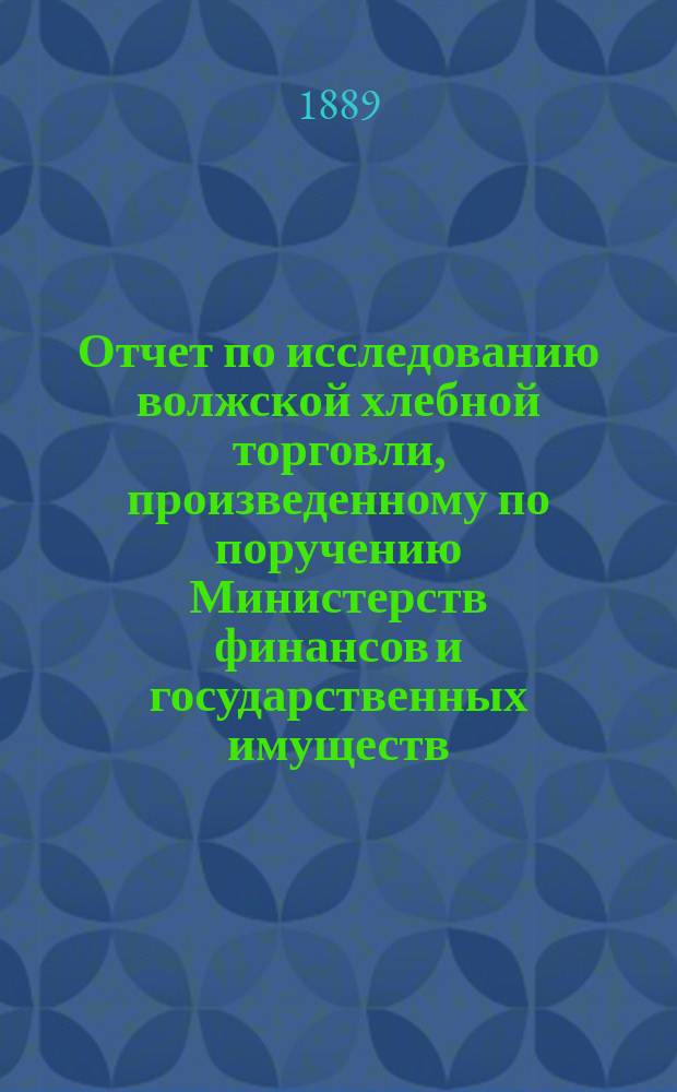Отчет по исследованию волжской хлебной торговли, произведенному по поручению Министерств финансов и государственных имуществ... ... в 1888 г.