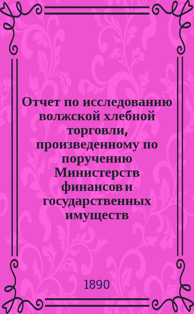 Отчет по исследованию волжской хлебной торговли, произведенному по поручению Министерств финансов и государственных имуществ... ... в 1889 и в 1890 г.г.