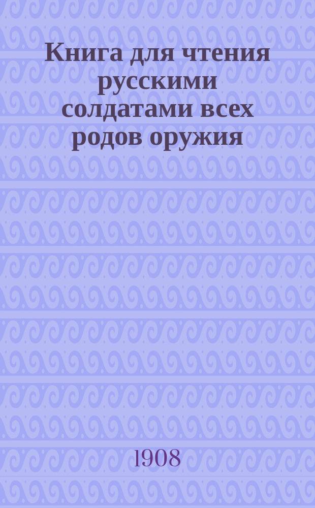 Книга для чтения русскими солдатами всех родов оружия : Для клас. чтения в учеб. командах, рот., эскадрон., сотен., батарейн. и экипаж. шк