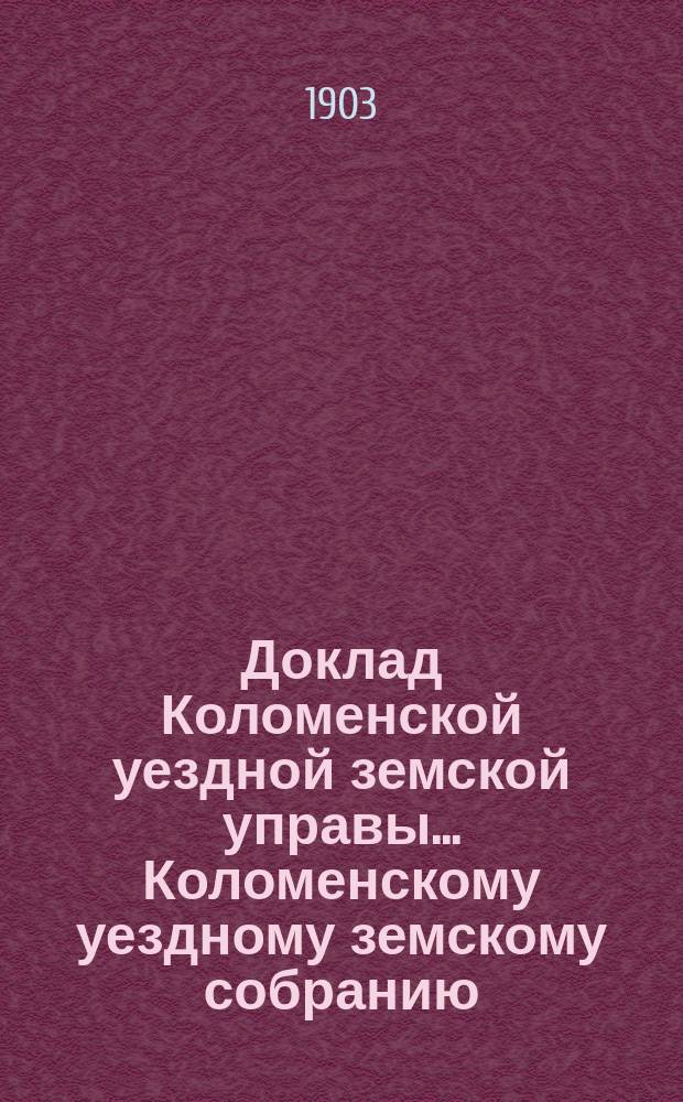 Доклад Коломенской уездной земской управы... [Коломенскому уездному земскому собранию]. 1903 г. : [По разным вопросам]