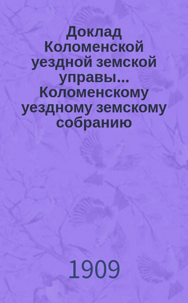 Доклад Коломенской уездной земской управы... [Коломенскому уездному земскому собранию]. 1909 г. : [По разным вопросам]