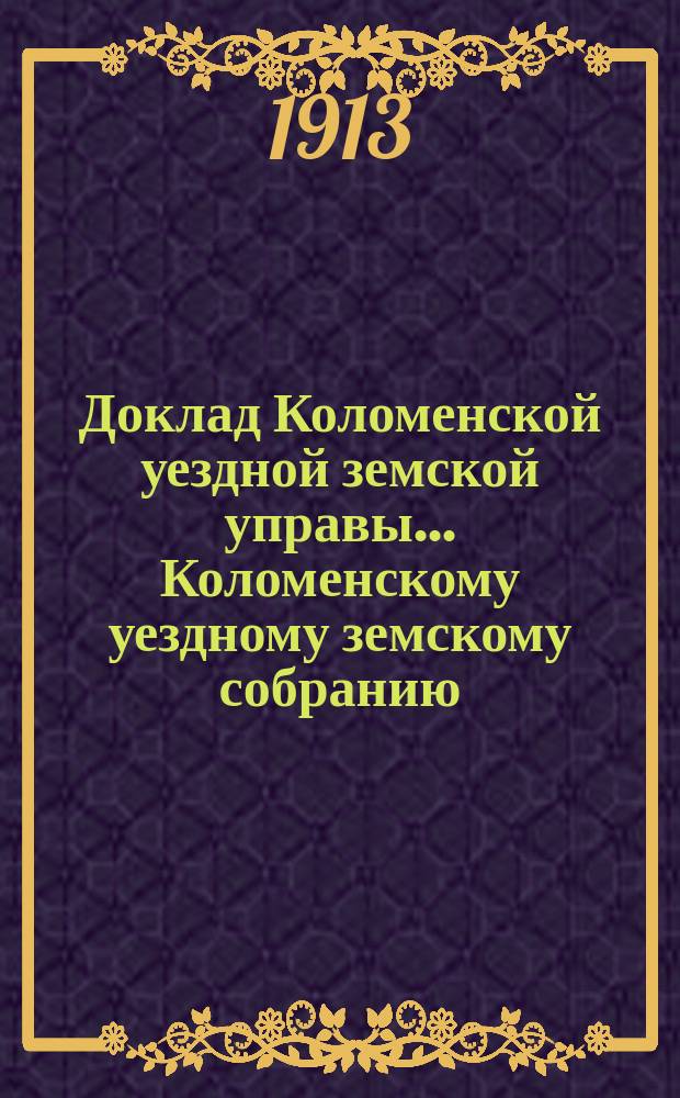 Доклад Коломенской уездной земской управы... [Коломенскому уездному земскому собранию]. 1913 г. : По экономической части за 1912-1913 г.