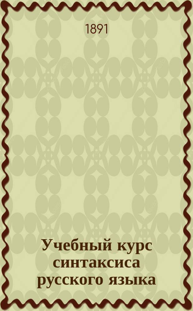 Учебный курс синтаксиса русского языка : С необходимым материалом для упражнений в синтаксич. разборе и употреблении знаков препинания : (Для сред. учеб. заведений)
