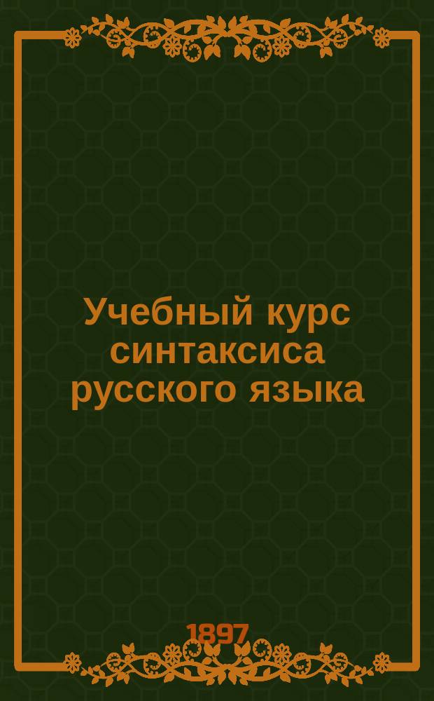 Учебный курс синтаксиса русского языка : С необходимым материалом для упражнений в синтаксич. разборе и употреблении знаков препинания