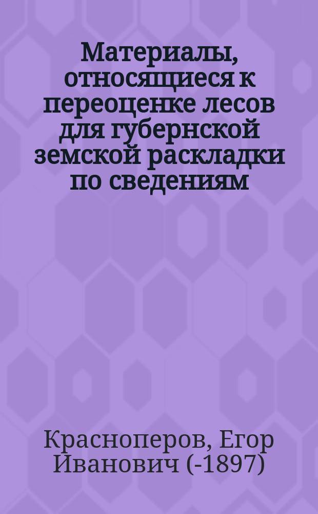 Материалы, относящиеся к переоценке лесов для губернской земской раскладки по сведениям, собранным...