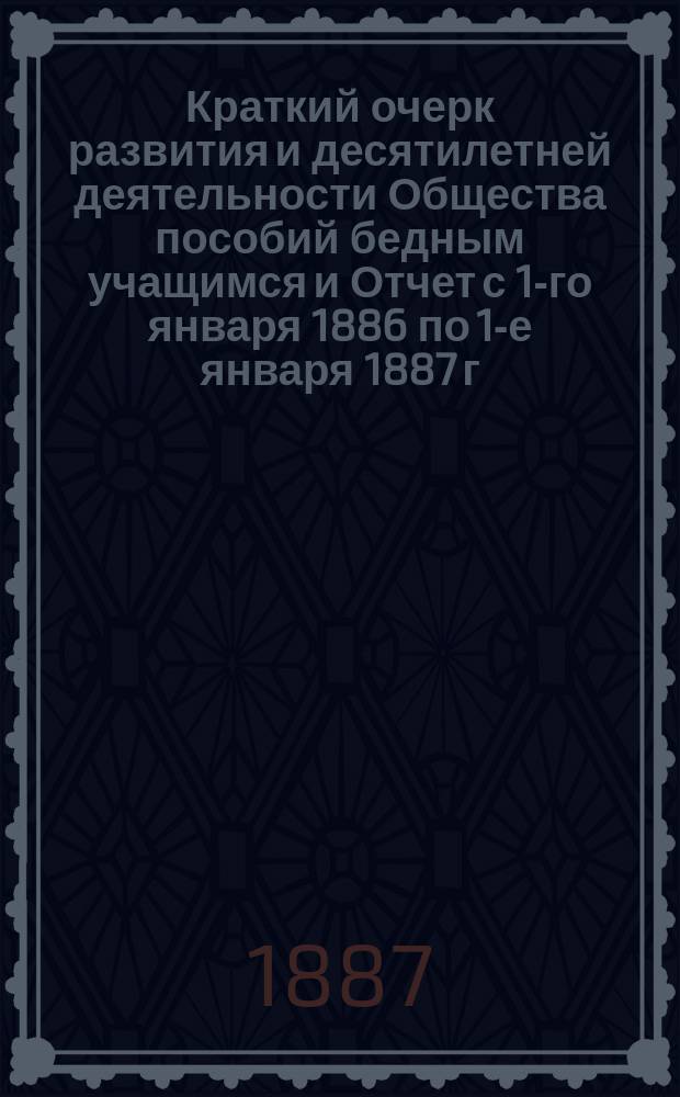 Краткий очерк развития и десятилетней деятельности Общества пособий бедным учащимся и Отчет с 1-го января 1886 по 1-е января 1887 г.