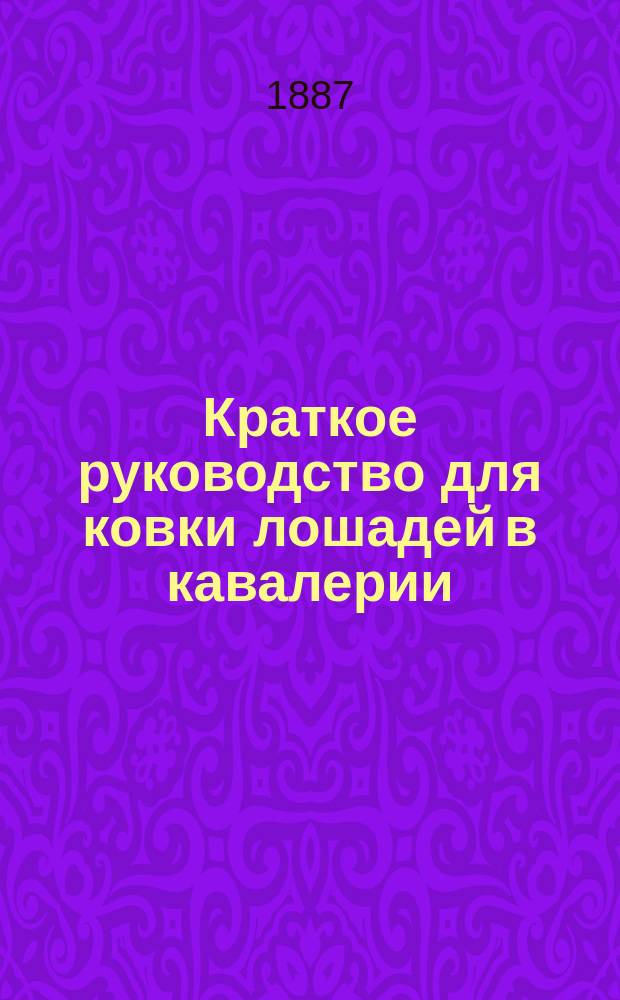 Краткое руководство для ковки лошадей в кавалерии : К приказу по кавалерии 1887 г. № 10 : Сост. по приказанию ген.-инспектора кавалерии