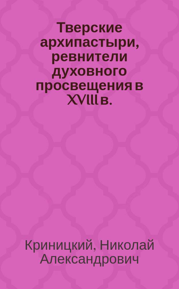 Тверские архипастыри, ревнители духовного просвещения в XVIII в. : Материалы, заключающиеся в рукописи Тверск. музея под № 2130
