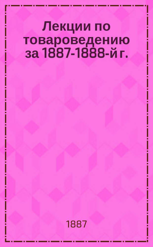 Лекции по товароведению за 1887-1888-й г. : Сост. для Петровского училища С.-Петерб. купеческого о-ва Ф.Э. Кукелем