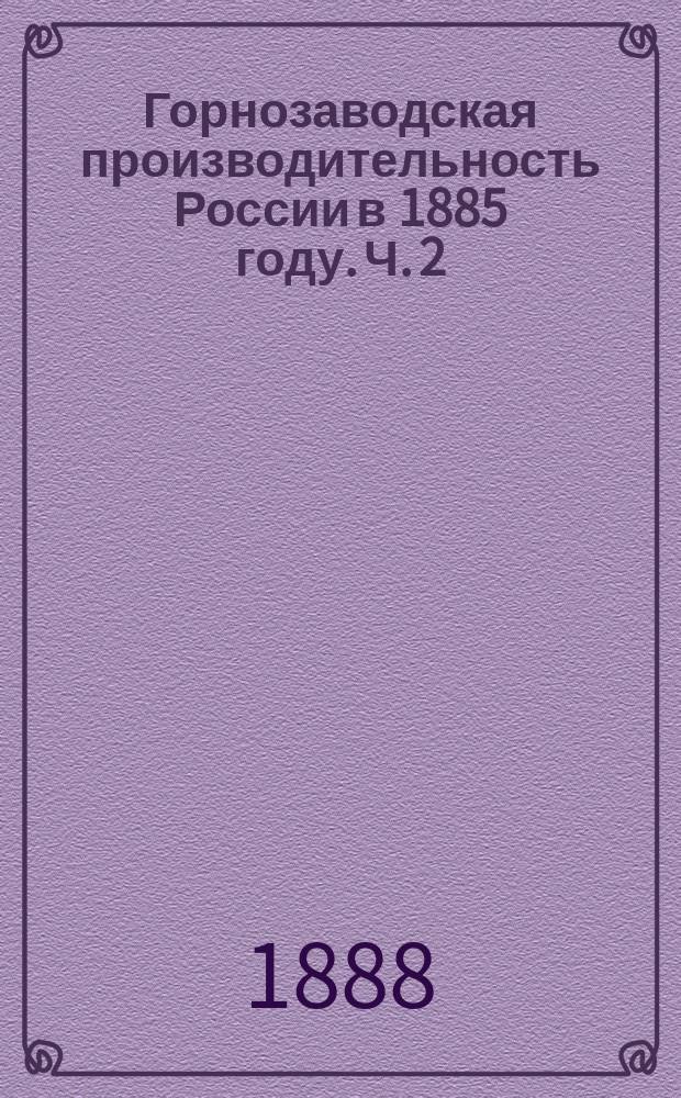 Горнозаводская производительность России в 1885 году. Ч. 2 : Чугун, железо, сталь, металлические изделия, каменный уголь, соль, нефть и ее продукты, сера, марганцовые руды, глауберова соль, фосфориты, фарфоровая глина, каменоломни, несчастные случаи; внешняя и внутренняя торговля предметами горно-заводского промысла