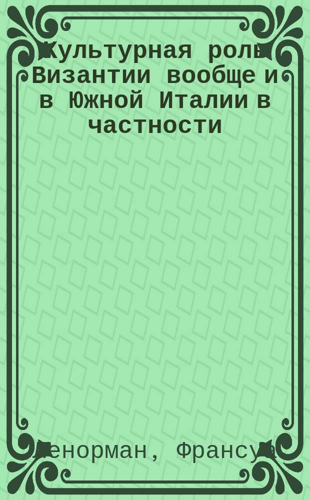 Культурная роль Византии вообще и в Южной Италии в частности : VI-XI : Из кн. F. Lenormant'а La Grande Grece. Paysages et histoire, 2-me ed. Paris, 1881. T. 2, p. 375-433