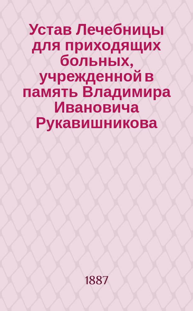 Устав Лечебницы для приходящих больных, учрежденной в память Владимира Ивановича Рукавишникова, в селе Рождествене, 2 стана, Царскосельского уезда, С.-Петербургской губернии : Утв. 29 июня 1887 г.