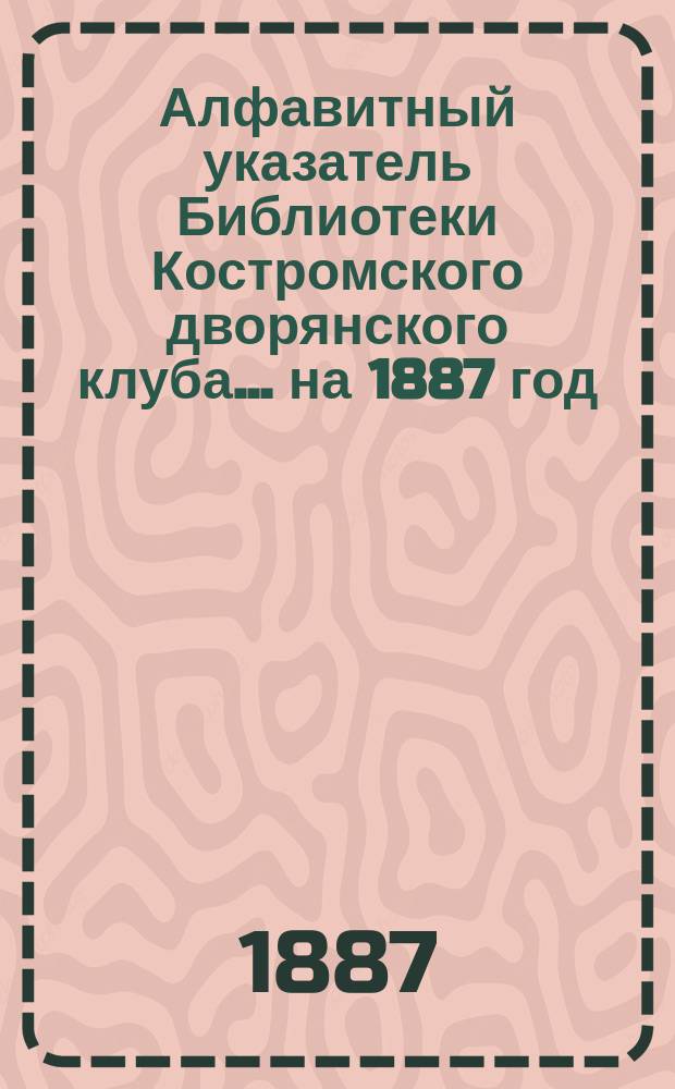 Алфавитный указатель Библиотеки Костромского дворянского клуба... на 1887 год
