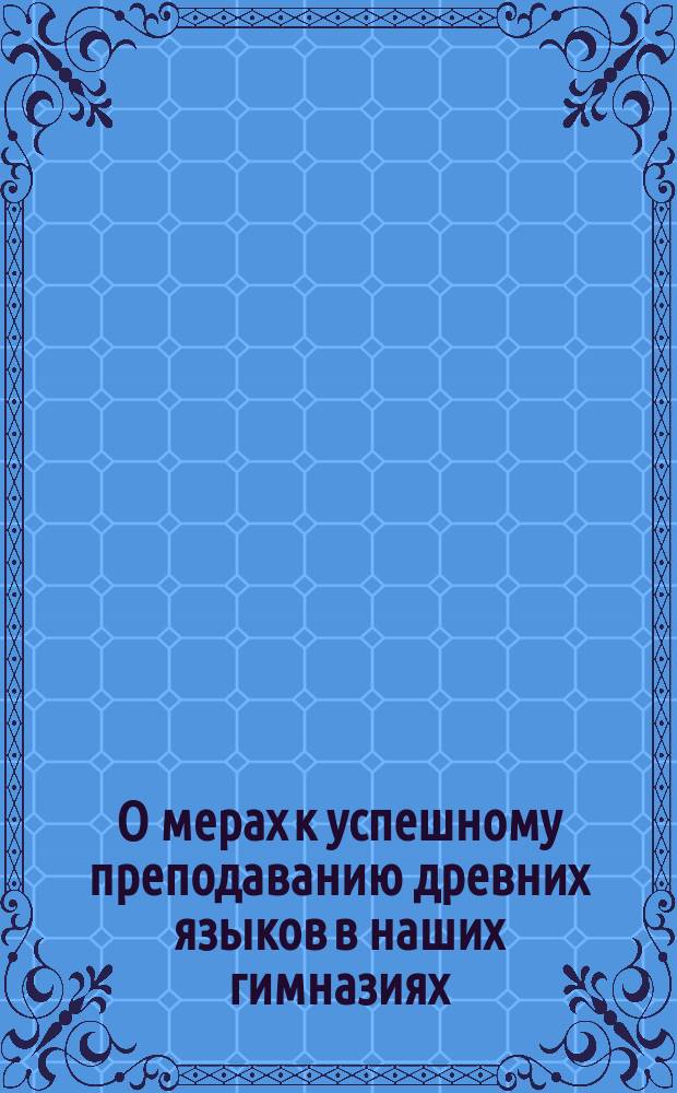 О мерах к успешному преподаванию древних языков в наших гимназиях : [1]-6. [1-2]