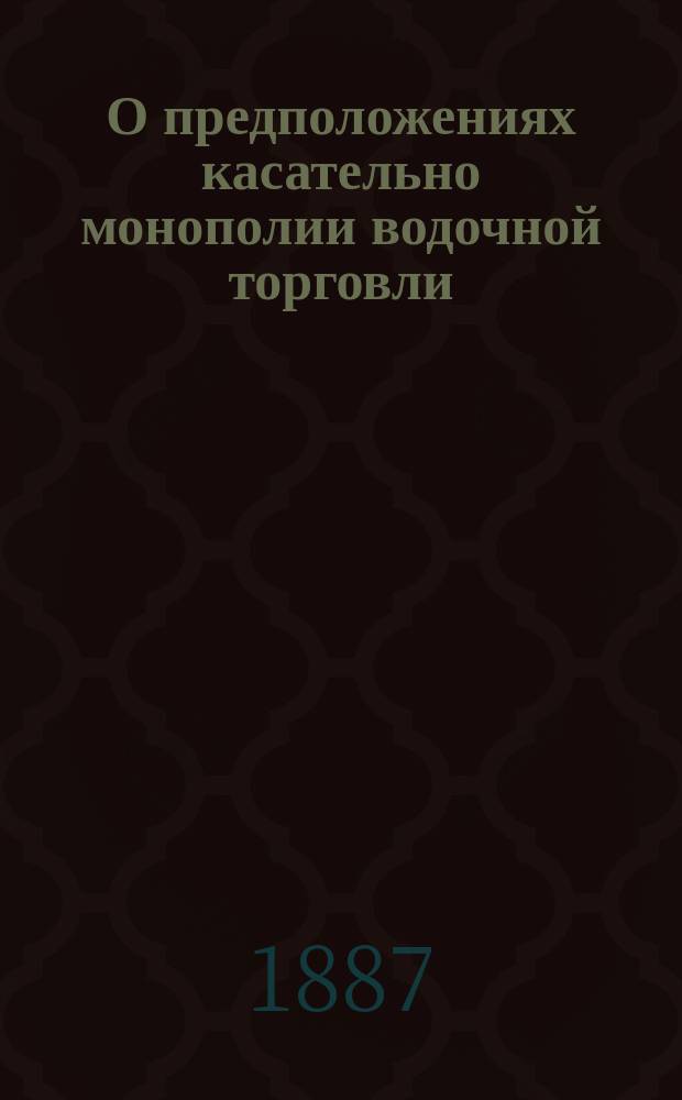 О предположениях касательно монополии водочной торговли : Докл., чит. в 3 Отд-нии И.В.Э. о-ва 21 февр. 1887 г