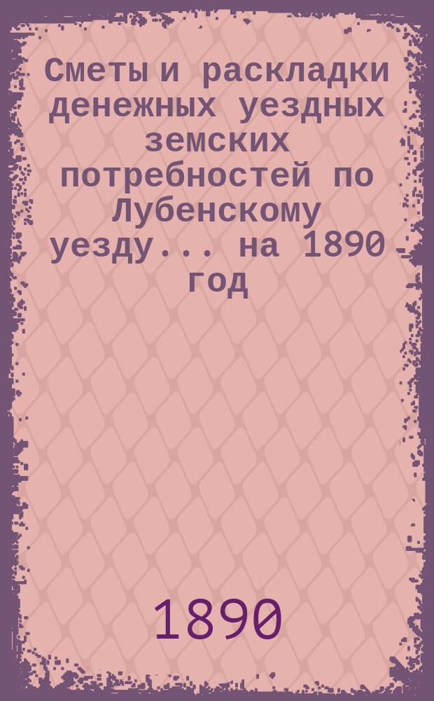Сметы и раскладки денежных уездных земских потребностей по Лубенскому уезду... [на 1890 год] : [на 1890 год] с объяснительной запиской на 1890 год