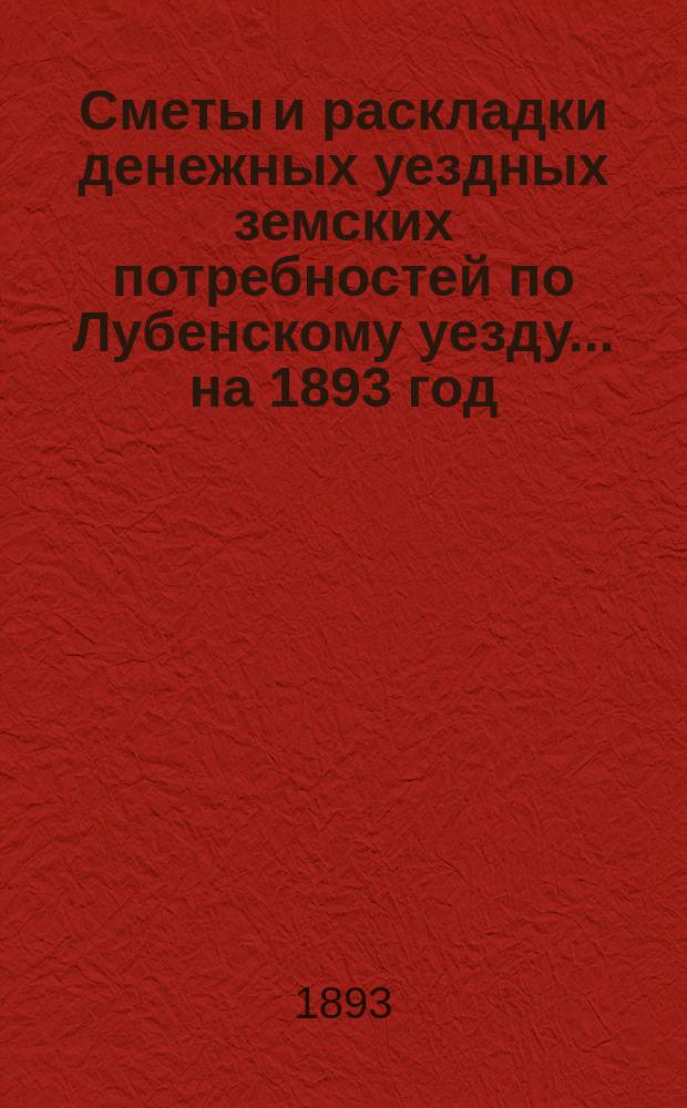 Сметы и раскладки денежных уездных земских потребностей по Лубенскому уезду... [на 1893 год]... : [на 1893 год] и к ним объяснительная записка и раскладка натуральных повинностей на 1893 год