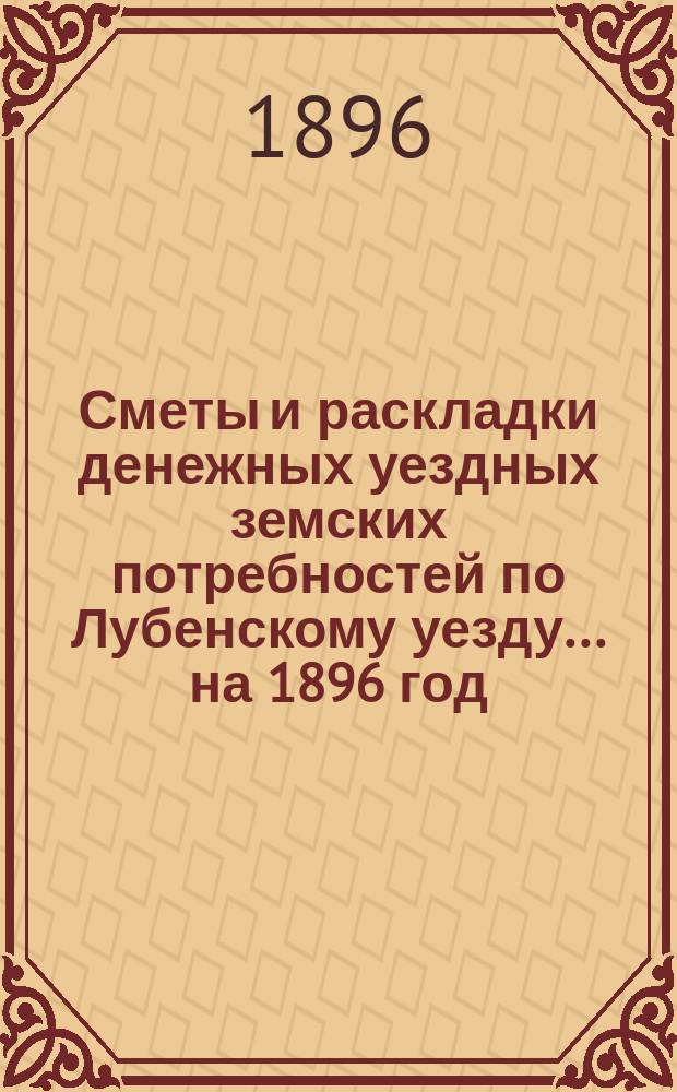 Сметы и раскладки денежных уездных земских потребностей по Лубенскому уезду... на 1896 год... : на 1896 год, с объяснительной запиской