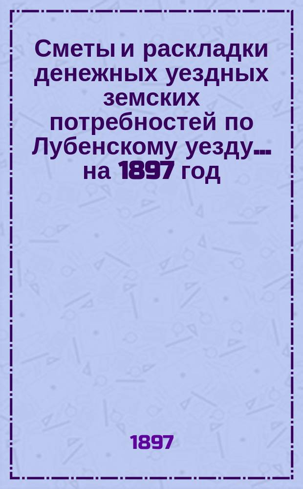 Сметы и раскладки денежных уездных земских потребностей по Лубенскому уезду... на 1897 год... : на 1897 год и сметное исчисление потребностей содержания Лубенской земской больницы на 1897 год