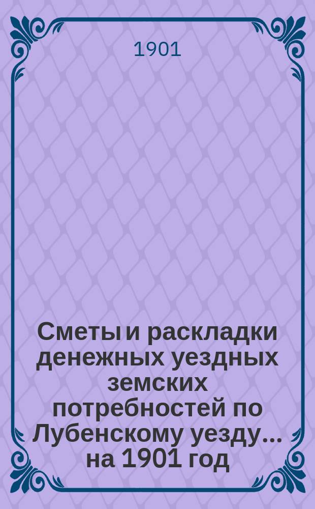 Сметы и раскладки денежных уездных земских потребностей по Лубенскому уезду... на 1901 год : на 1901 год и объяснительная записка к раскладке