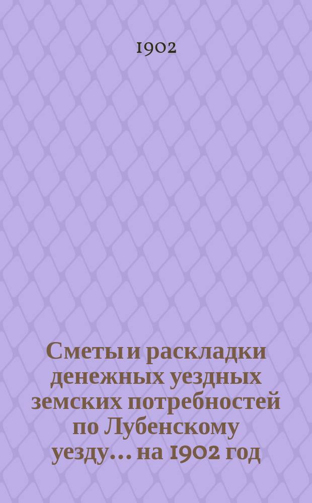 Сметы и раскладки денежных уездных земских потребностей по Лубенскому уезду... на 1902 год : на 1902 год и объяснительная записка к раскладке