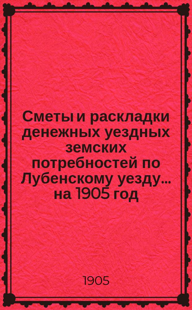 Сметы и раскладки денежных уездных земских потребностей по Лубенскому уезду... на 1905 год : на 1905 год и объяснительная записка к раскладке