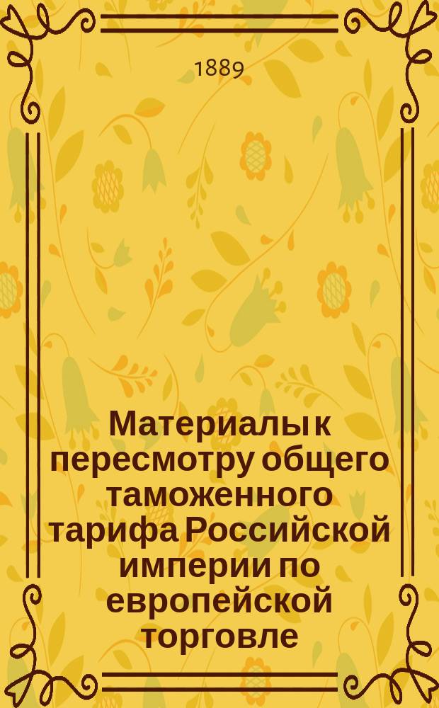 Материалы к пересмотру общего таможенного тарифа Российской империи по европейской торговле. Обозрение изменений в таможенном тарифе последовавших после 1-го января 1887 г. (по 30 мая 1889 г.)