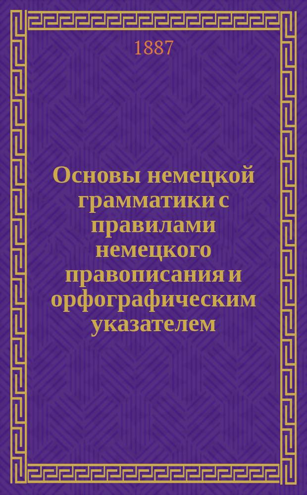 Основы немецкой грамматики с правилами немецкого правописания и орфографическим указателем : Для сред. учеб. заведений и самообучения, сост. К.Л. Миквиц. Ч. 1-3