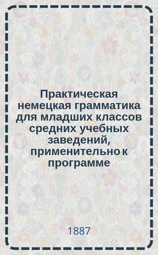 Практическая немецкая грамматика для младших классов средних учебных заведений, применительно к программе, утвержденной г. министром народного просвещения для гимназий и прогимназий