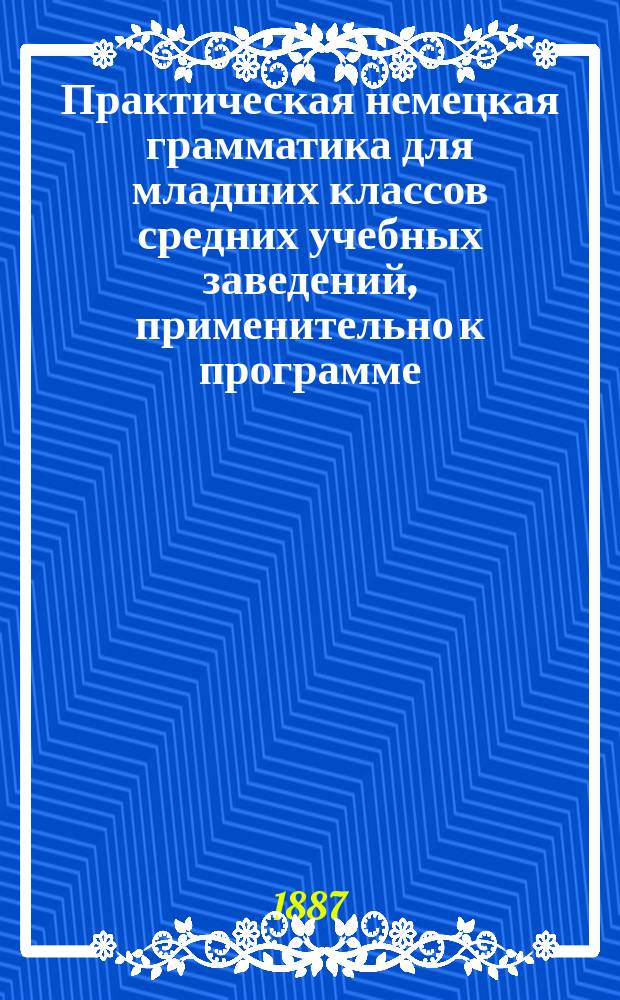 Практическая немецкая грамматика для младших классов средних учебных заведений, применительно к программе, утвержденной г. министром народного просвещения для гимназий и прогимназий. Ч. 1