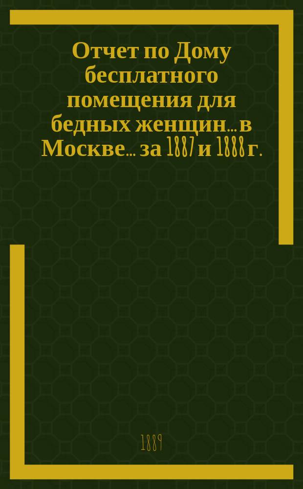 Отчет по Дому бесплатного помещения для бедных женщин... в Москве... ... за 1887 и 1888 г.
