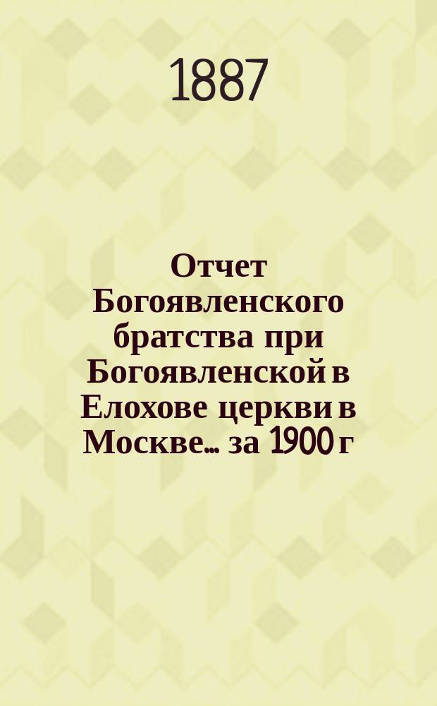 Отчет Богоявленского братства при Богоявленской в Елохове церкви в Москве... ... за 1900 г.