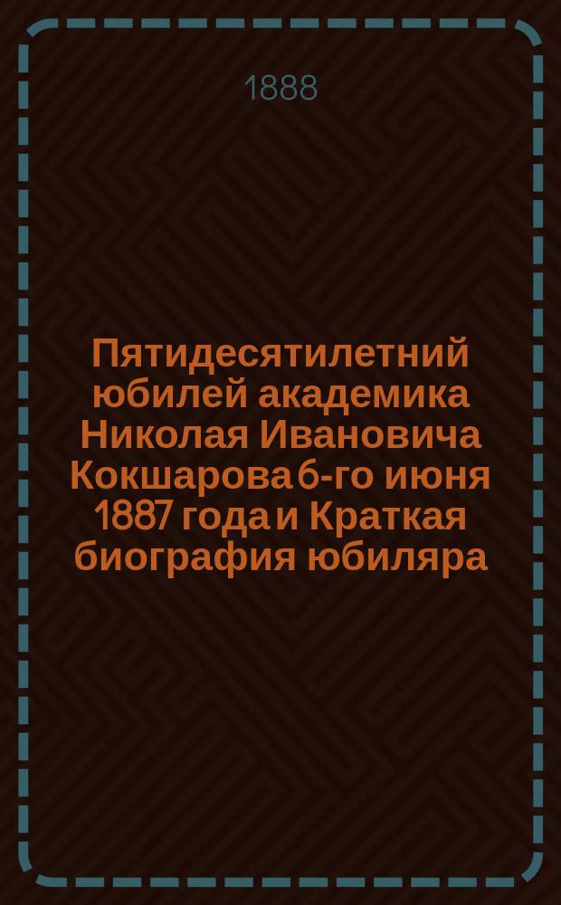 Пятидесятилетний юбилей академика Николая Ивановича Кокшарова 6-го июня 1887 года и Краткая биография юбиляра