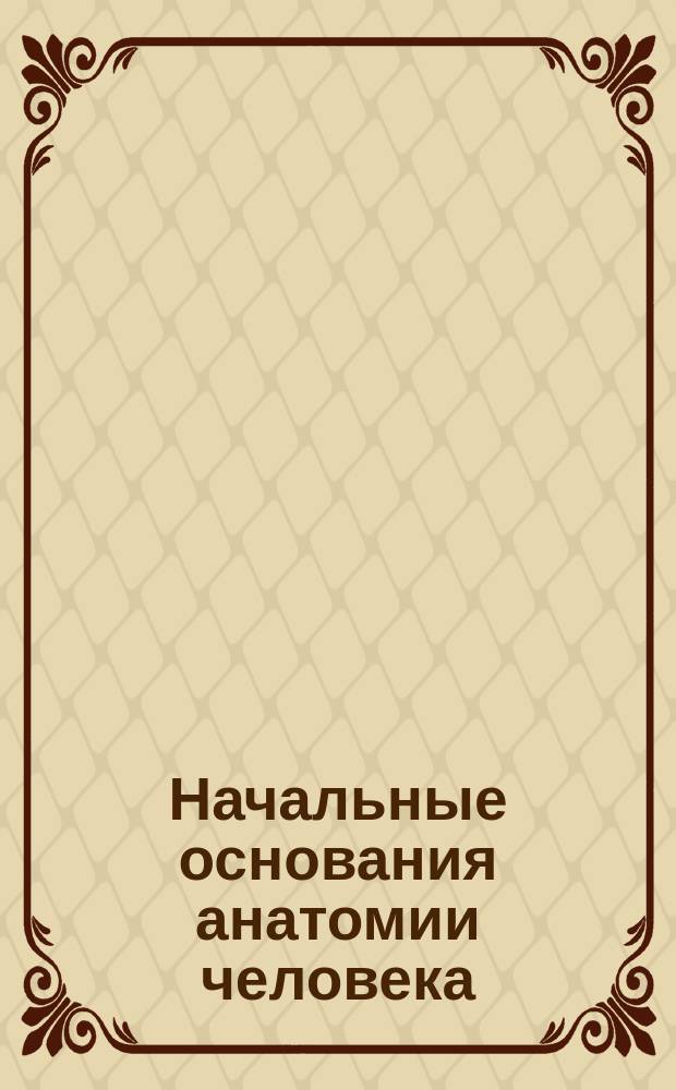 Начальные основания анатомии человека : Курс, чит. в С.-Петерб. Николаевском сирот. ин-те
