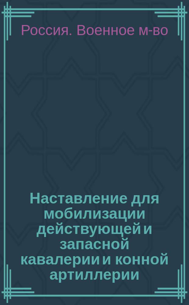 Наставление для мобилизации действующей и запасной кавалерии и конной артиллерии; Свод указаний и соображений по исполнению мобилизационных работ в частях действующей и запасной кавалерии и конной артиллерии