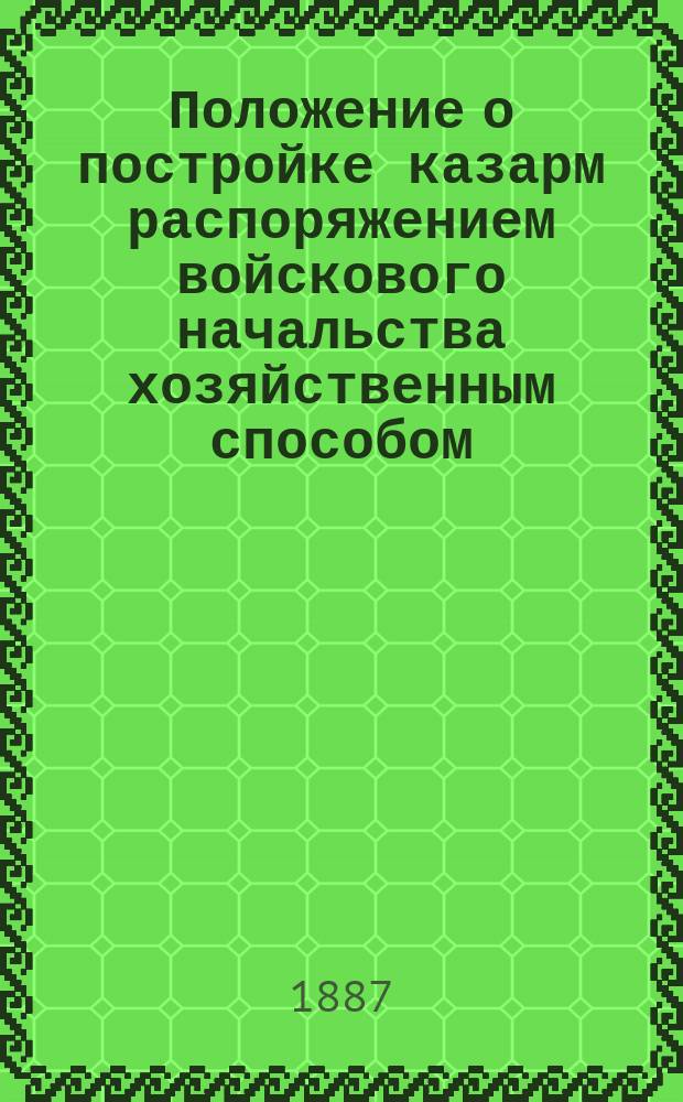 Положение о постройке казарм распоряжением войскового начальства хозяйственным способом : Утв. воен. министром 17 янв. 1887 г. : С прил