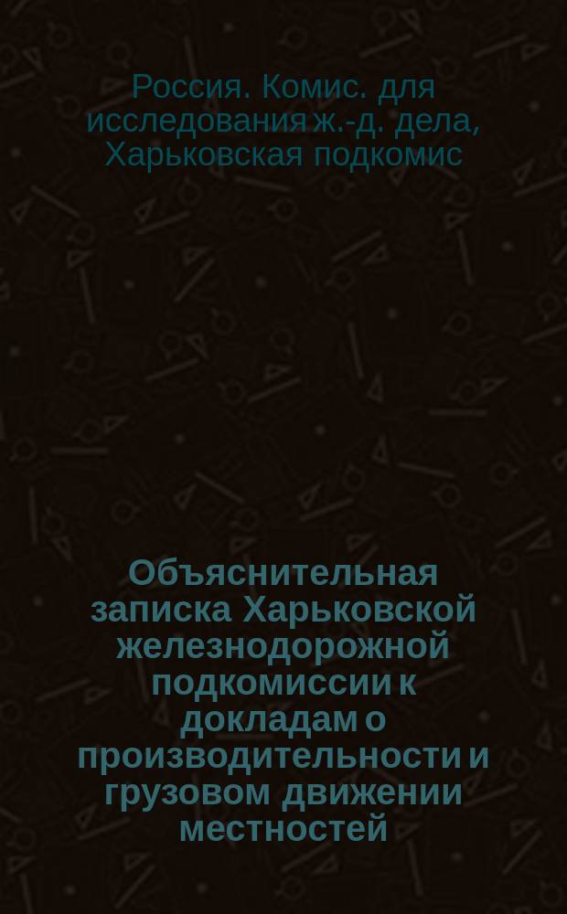 Объяснительная записка Харьковской железнодорожной подкомиссии к докладам о производительности и грузовом движении местностей, тяготеющих к железным дорогам Харьковского района