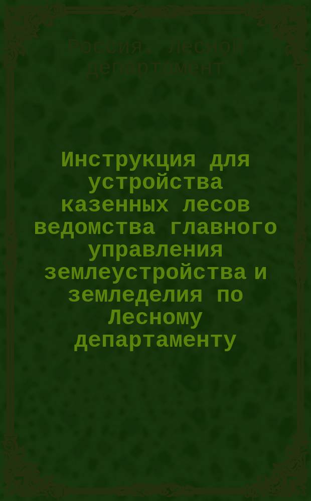 Инструкция для устройства казенных лесов ведомства главного управления землеустройства и земледелия по Лесному департаменту : С изм. и доп. : Утв. г. главноуправляющим землеустройством и земледелием 19 июня 1908 г.