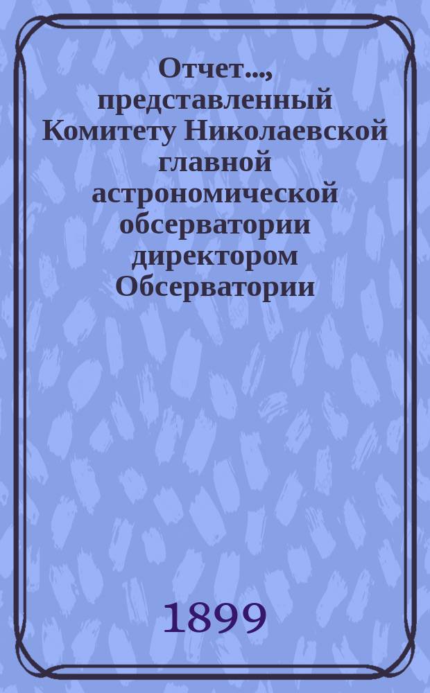 Отчет..., представленный Комитету Николаевской главной астрономической обсерватории директором Обсерватории. ... за 1898-1899 год