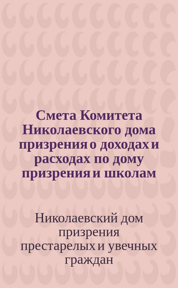 Смета Комитета Николаевского дома призрения о доходах и расходах по дому призрения и школам: Николаевской и Александровской...