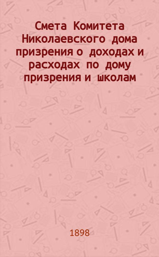 Смета Комитета Николаевского дома призрения о доходах и расходах по дому призрения и школам: Николаевской и Александровской... ... на 1899 год