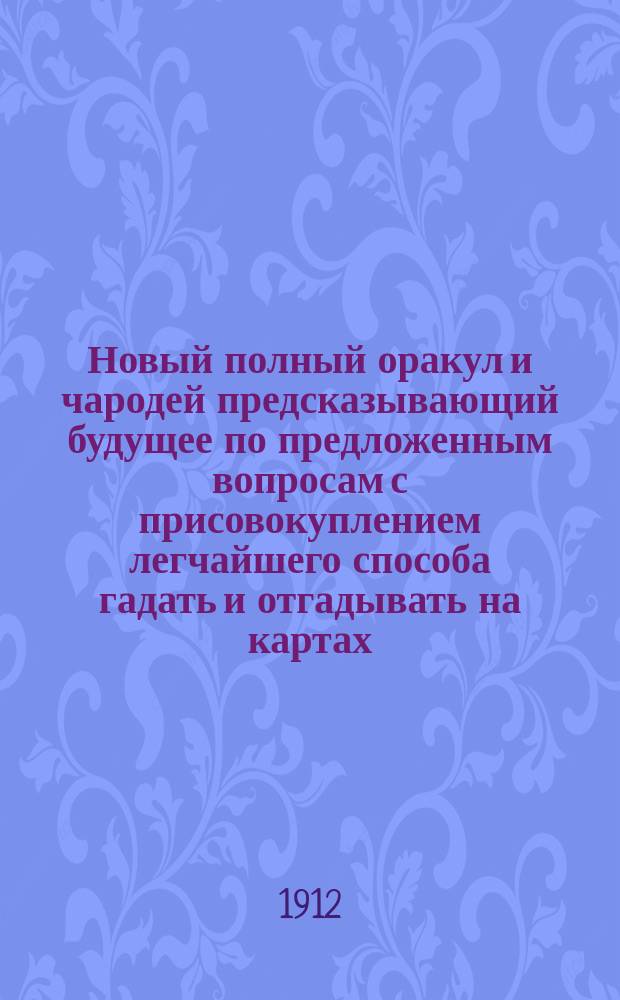 Новый полный оракул и чародей предсказывающий будущее по предложенным вопросам с присовокуплением легчайшего способа гадать и отгадывать на картах, бобах и кофе. Толкователь снов египетских и индийских мудрецов и астрономов. Ворожея, отгадывающая имена, кто кого любит, или о ком задумает. Предсказания Брюса и Мартына Задеки. Фокусы и волшебные игры славного Пинетти