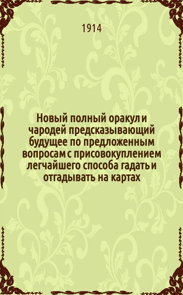 Новый полный оракул и чародей предсказывающий будущее по предложенным вопросам с присовокуплением легчайшего способа гадать и отгадывать на картах, бобах и кофе. Толкователь снов египетских и индийских мудрецов и астрономов. Ворожея, отгадывающая имена, кто кого любит, или о ком задумает. Предсказания Брюса и Мартына Задеки. Фокусы и волшебные игры славного Пинетти