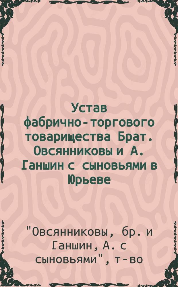 Устав фабрично-торгового товарищества Брат. Овсянниковы и А. Ганшин с сыновьями в Юрьеве : Утв. 3 янв. 1887 г.
