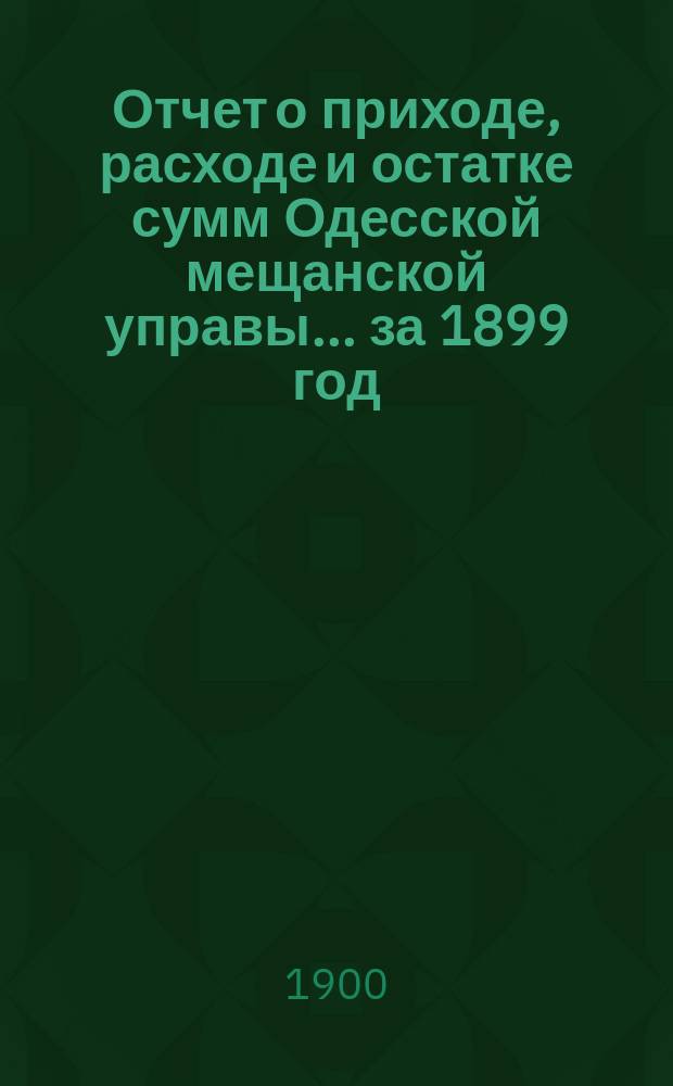 Отчет о приходе, расходе и остатке сумм Одесской мещанской управы... за 1899 год