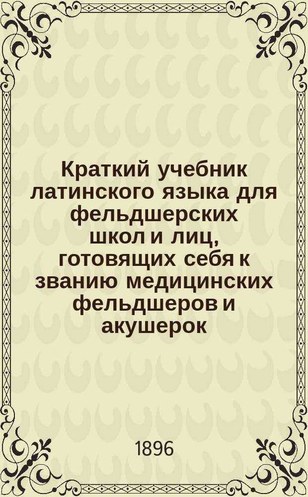Краткий учебник латинского языка для фельдшерских школ и лиц, готовящих себя к званию медицинских фельдшеров и акушерок