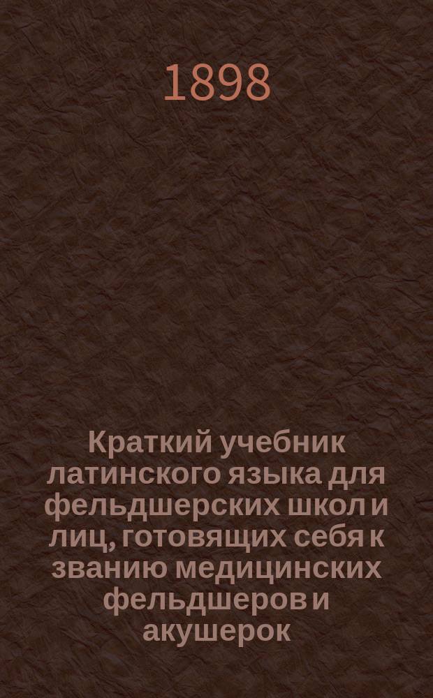 Краткий учебник латинского языка для фельдшерских школ и лиц, готовящих себя к званию медицинских фельдшеров и акушерок