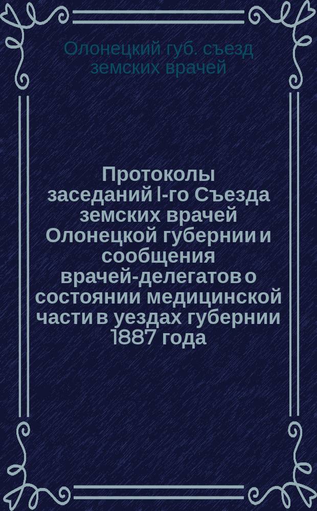 Протоколы заседаний I-го Съезда земских врачей Олонецкой губернии и сообщения врачей-делегатов о состоянии медицинской части в уездах губернии 1887 года